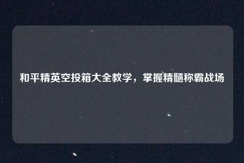 和平精英空投箱大全教学，掌握精髓称霸战场