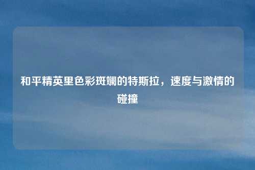 和平精英里色彩斑斓的特斯拉，速度与激情的碰撞