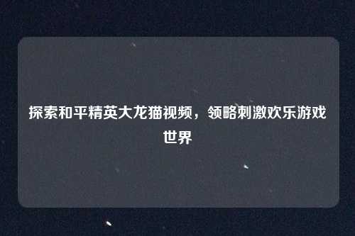 探索和平精英大龙猫视频，领略刺激欢乐游戏世界