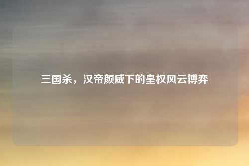 三国杀，汉帝颜威下的皇权风云博弈