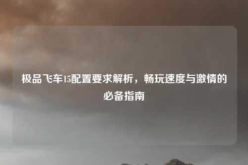 极品飞车15配置要求解析，畅玩速度与激情的必备指南