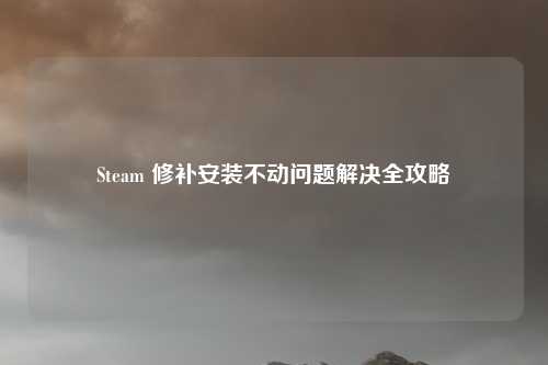 Steam 修补安装不动问题解决全攻略