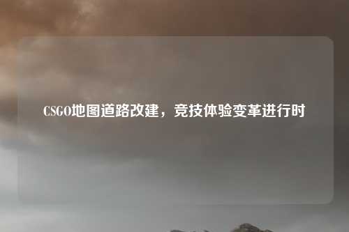 CSGO地图道路改建，竞技体验变革进行时