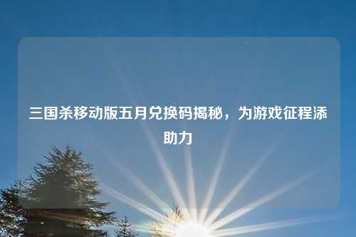 三国杀移动版五月兑换码揭秘，为游戏征程添助力