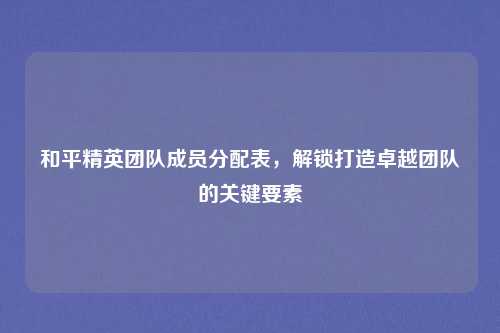 和平精英团队成员分配表，解锁打造卓越团队的关键要素