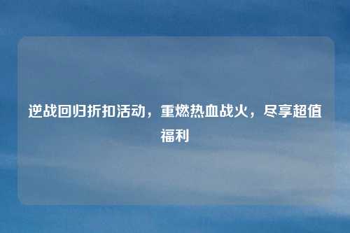 逆战回归折扣活动，重燃热血战火，尽享超值福利