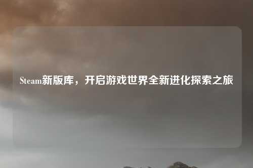 Steam新版库，开启游戏世界全新进化探索之旅