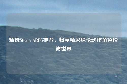 精选Steam ARPG推荐,畅享精彩绝伦动作角色扮演世界