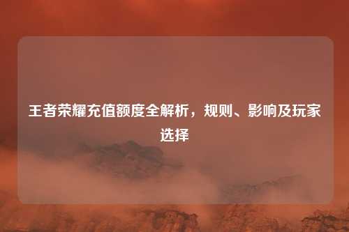 王者荣耀充值额度全解析，规则、影响及玩家选择