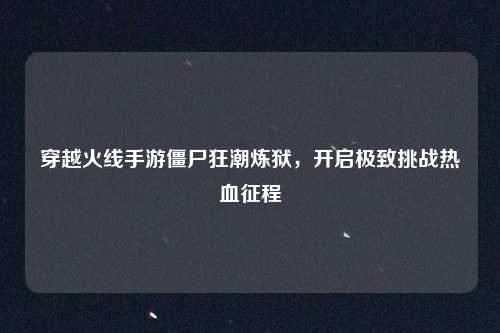穿越火线手游僵尸狂潮炼狱，开启极致挑战热血征程