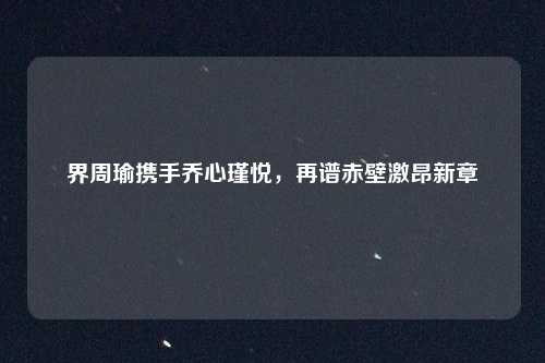 界周瑜携手乔心瑾悦，再谱赤壁激昂新章