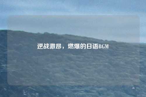 逆战激昂，燃爆的日语BGM