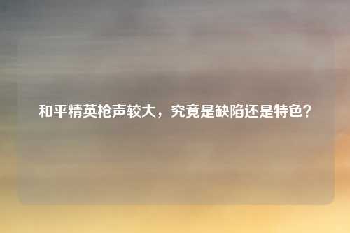 和平精英枪声较大，究竟是缺陷还是特色？