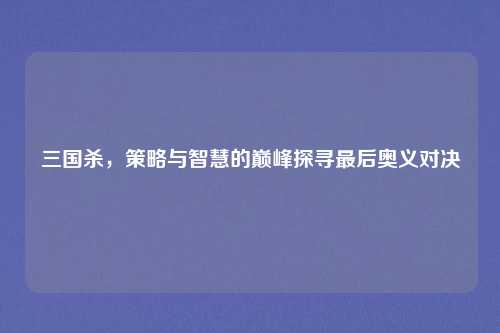 三国杀，策略与智慧的巅峰探寻最后奥义对决
