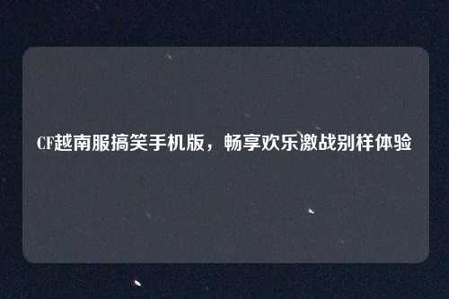CF越南服搞笑手机版，畅享欢乐激战别样体验