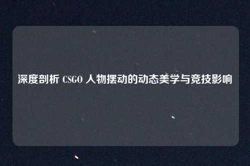 深度剖析 CSGO 人物摆动的动态美学与竞技影响