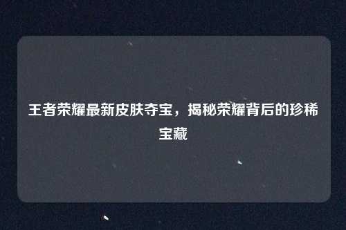 王者荣耀最新皮肤夺宝，揭秘荣耀背后的珍稀宝藏