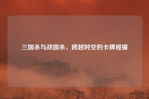 三国杀与战国杀，跨越时空的卡牌碰撞