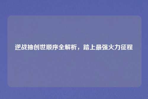 逆战抽创世顺序全解析，踏上最强火力征程
