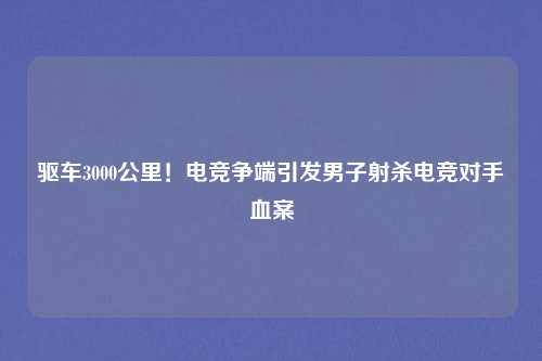 驱车3000公里！电竞争端引发男子射杀电竞对手血案