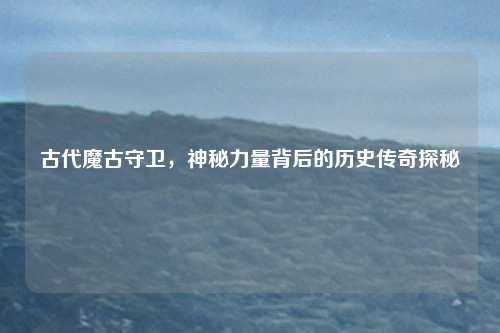 古代魔古守卫，神秘力量背后的历史传奇探秘