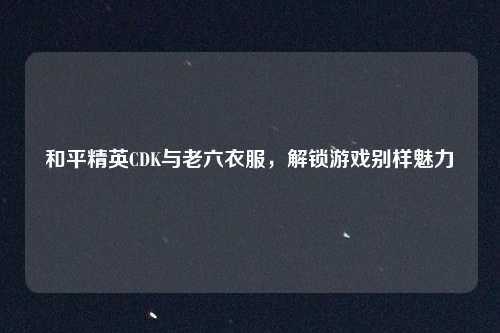 和平精英CDK与老六衣服,解锁游戏别样魅力