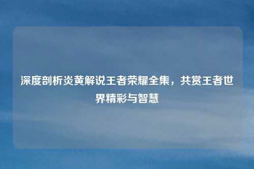 深度剖析炎黄解说王者荣耀全集，共赏王者世界精彩与智慧