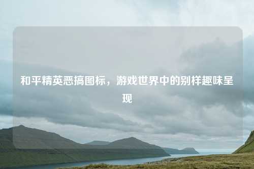 和平精英恶搞图标，游戏世界中的别样趣味呈现