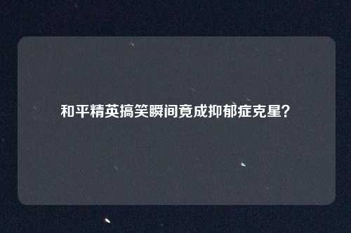 和平精英搞笑瞬间竟成抑郁症克星？