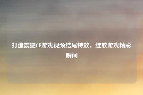 打造震撼CF游戏视频结尾特效，绽放游戏精彩瞬间