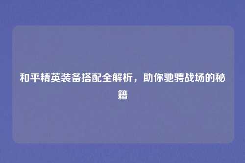 和平精英装备搭配全解析，助你驰骋战场的秘籍