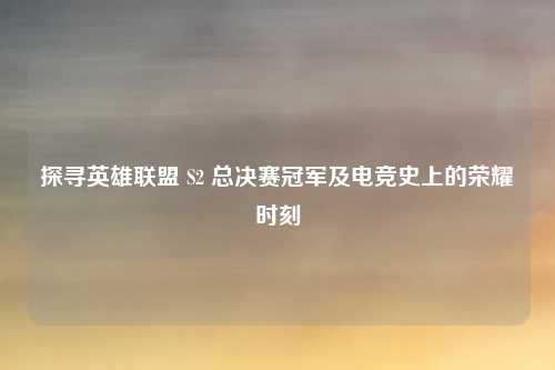 探寻英雄联盟 S2 总决赛冠军及电竞史上的荣耀时刻