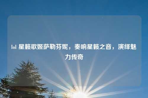 lol 星籁歌姬萨勒芬妮，奏响星籁之音，演绎魅力传奇