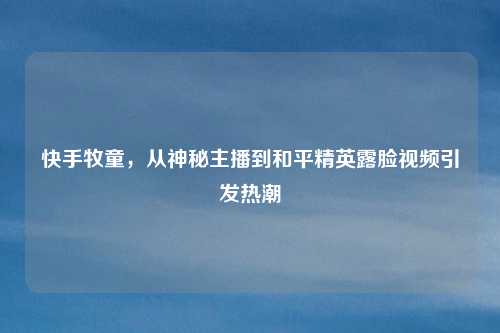 快手牧童，从神秘主播到和平精英露脸视频引发热潮