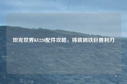 坦克世界KV220配件攻略，铸就钢铁巨兽利刃