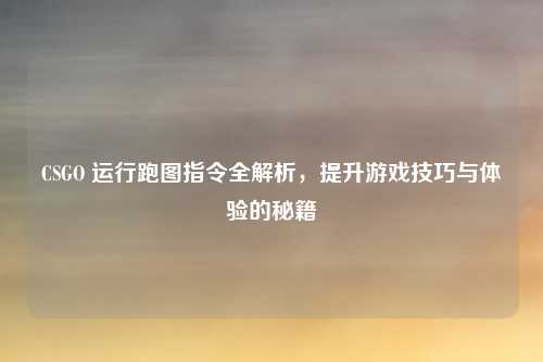 CSGO 运行跑图指令全解析，提升游戏技巧与体验的秘籍