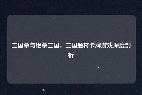 三国杀与绝杀三国，三国题材卡牌游戏深度剖析