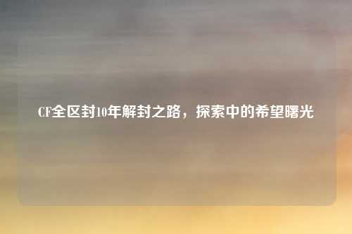 CF全区封10年解封之路，探索中的希望曙光