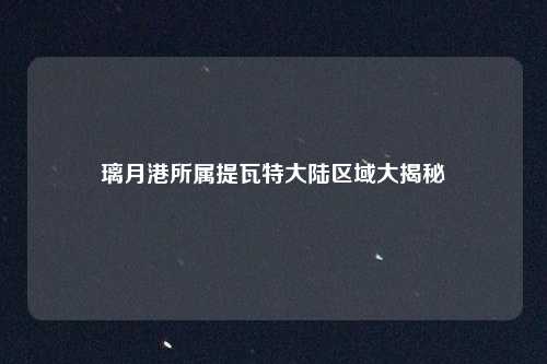 璃月港所属提瓦特大陆区域大揭秘