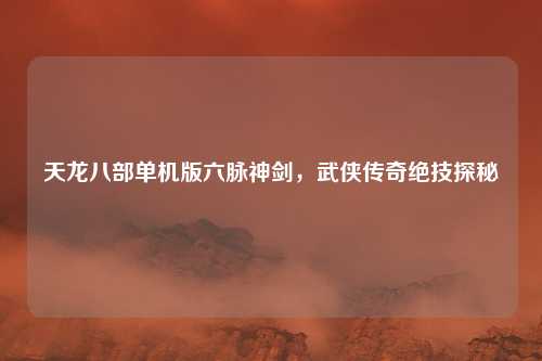 天龙八部单机版六脉神剑，武侠传奇绝技探秘