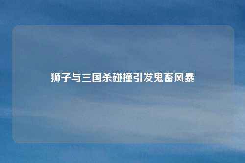 狮子与三国杀碰撞引发鬼畜风暴