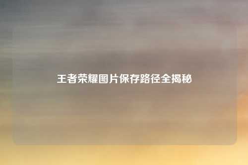 王者荣耀图片保存路径全揭秘