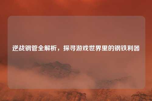 逆战钢管全解析，探寻游戏世界里的钢铁利器