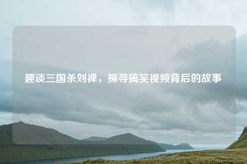 趣谈三国杀刘禅，探寻搞笑视频背后的故事