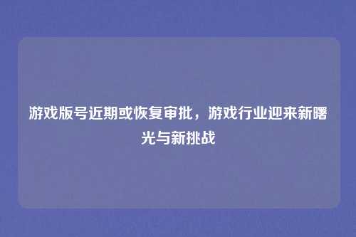 游戏版号近期或恢复审批，游戏行业迎来新曙光与新挑战