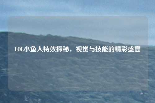 LOL小鱼人特效探秘，视觉与技能的精彩盛宴