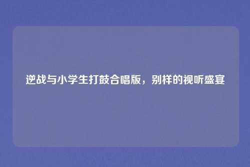 逆战与小学生打鼓合唱版，别样的视听盛宴