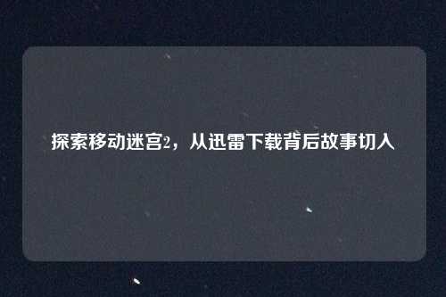 探索移动迷宫2，从迅雷下载背后故事切入