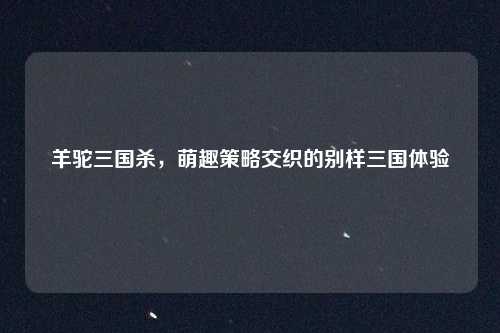羊驼三国杀，萌趣策略交织的别样三国体验