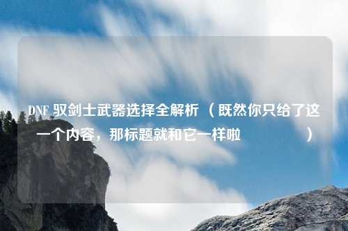 DNF 驭剑士武器选择全解析 （既然你只给了这一个内容，那标题就和它一样啦😉 ）